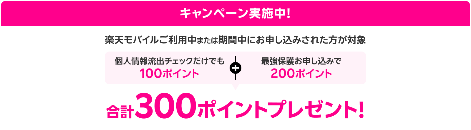 キャンペーン実施中!楽天モバイルご利用中または期間中にお申し込みされた方が対象。個人情報流出チェックだけでも100ポイント+最強保護お申し込みで200ポイント、合計300ポイントプレゼント!