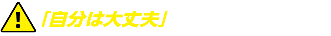 「自分は大丈夫」と思っていませんか!?
