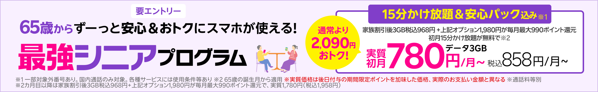 65歳以上の方限定 15分かけ放題+安心パック 通常1,980円/月が毎月最大880ポイント還元＋15分かけ放題が初月無料で実質初月無料※5 各種サービスには条件あり 2か月目以降は指定オプション1,980円が毎月最大880ポイント還元で実質1,000円/月（税込1,100円）