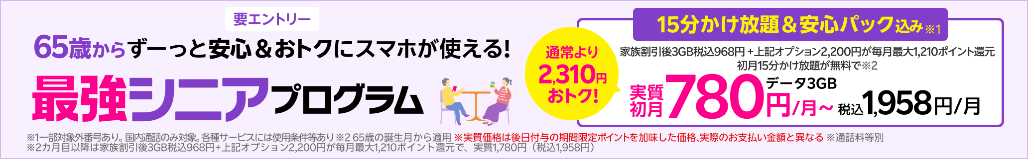 65歳以上の方限定 15分かけ放題+安心パック 通常2,200円/月が毎月最大1,100ポイント還元+15分かけ放題が初月無料で実質初月無料※5 各種サービスには条件あり 2か月目以降は指定オプション2,200円が毎月最大1,100ポイント還元で実質1,000円/月(税込1,100円)