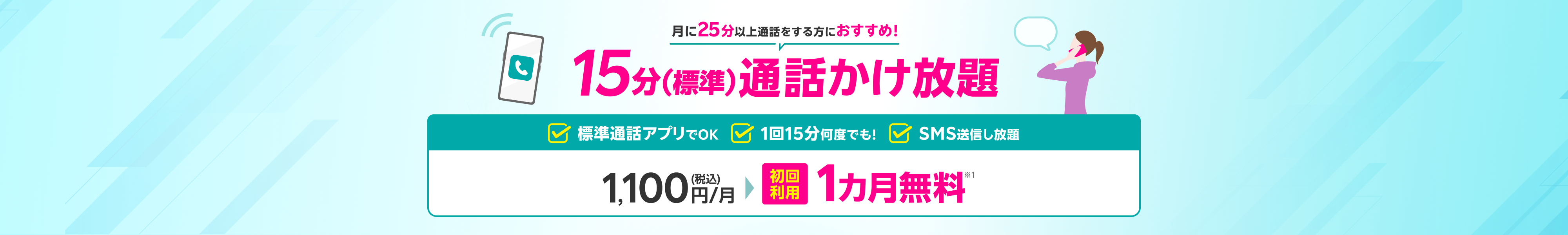 月に25分以上通話する方におすすめ！15分（標準）通話かけ放題 標準通話アプリでOK1回15分何度でも！SMS送信し放題 1,100円(税込)/月 初回利用 1カ月無料