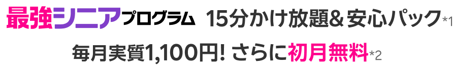 最強シニアプログラム15分かけ放題＆安心パック※1 毎月実質1,100円！ さらに初月無料*2