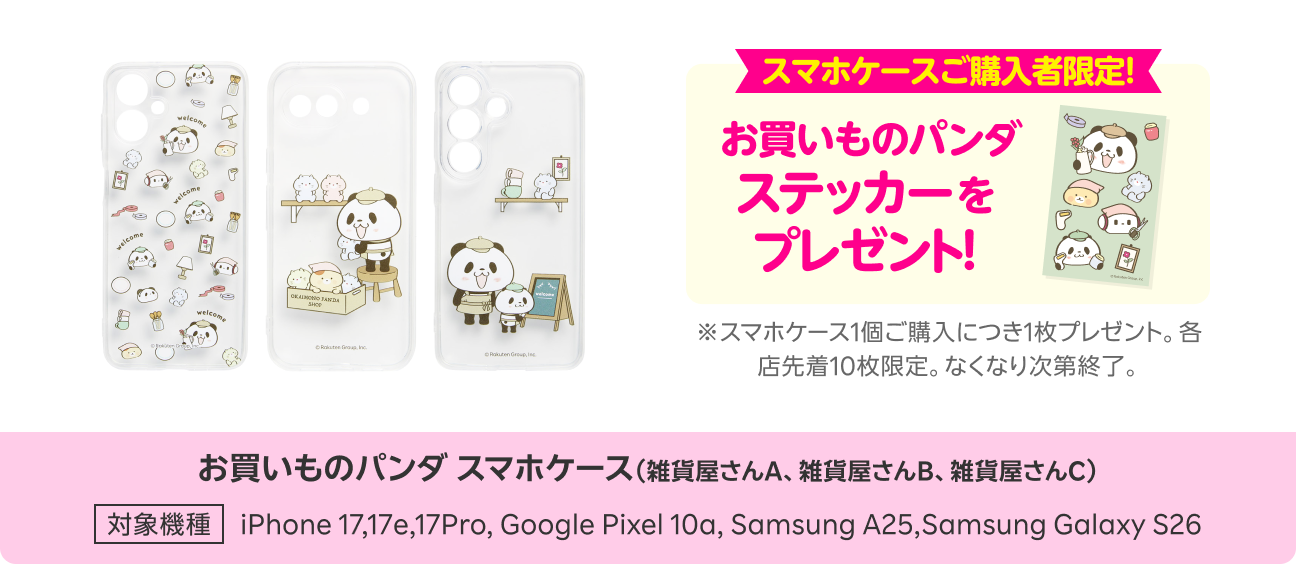 スマホケースご購入者限定!お買いものパンダステッカーをプレゼント※スマホケース1個ご購入につき1枚プレゼント。各店先着10枚限定。なくなり次第終了。お買いものパンダスマホケース(雑貨屋さんA、雑貨屋さんB、雑貨屋さんC) 対象機種:iPhone 17,17e,17Pro, Google Pixel 10a, Samsung A25,Samsung Galaxy S26