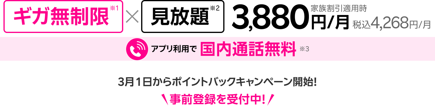 ギガ無制限※1 × 見放題※2 家族割引適用時3,880円/月 税込4,268円/月 アプリ利用で国内通話無料※3 3月1日からポイントバックキャンペーン開始！事前登録を受付中！