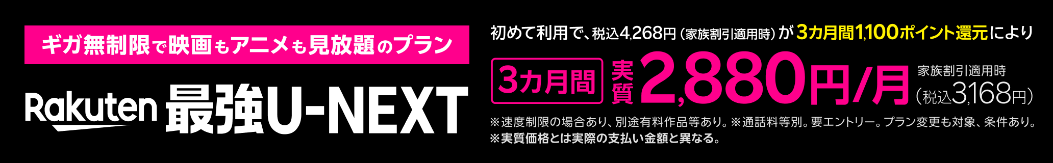 ギガ無制限で映画もアニメも見放題のプラン「Rakuten最強U-NEXT」 初めて利用で、税込4,268円（家族割引適用時）が3カ月間1,100ポイント還元により、家族割引適用時3カ月間実質2,880円/月（税込3,168円）※速度制限の場合あり、別途有料作品等あり。 ※通話料等別。要エントリー。プラン変更も対象、条件あり。※実質価格とは実際の支払い金額と異なる